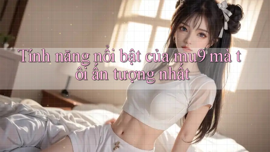 Tính năng nổi bật của mu9 mà tôi ấn tượng nhất Tính năng nổi bật của mu9 mà tôi ấn tượng nhất