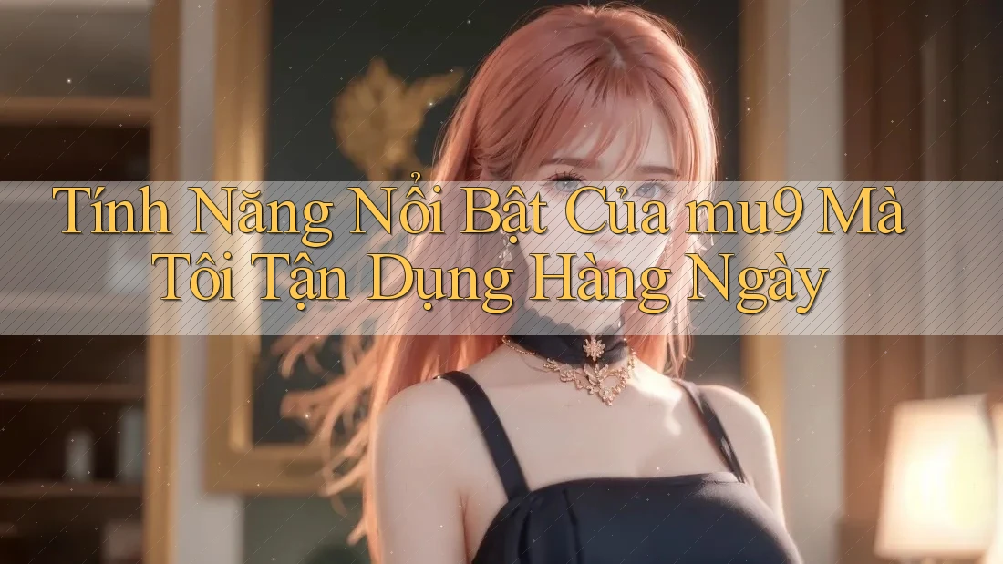 Tính Năng Nổi Bật Của mu9 Mà Tôi Tận Dụng Hàng Ngày Tính Năng Nổi Bật Của mu9 Mà Tôi Tận Dụng Hàng Ngày