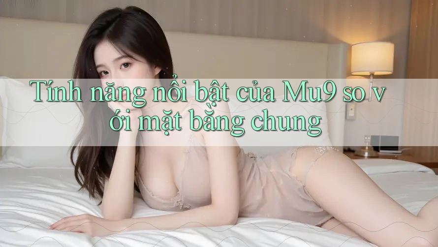 Tính năng nổi bật của Mu9 so với mặt bằng chung Tính năng nổi bật của Mu9 so với mặt bằng chung