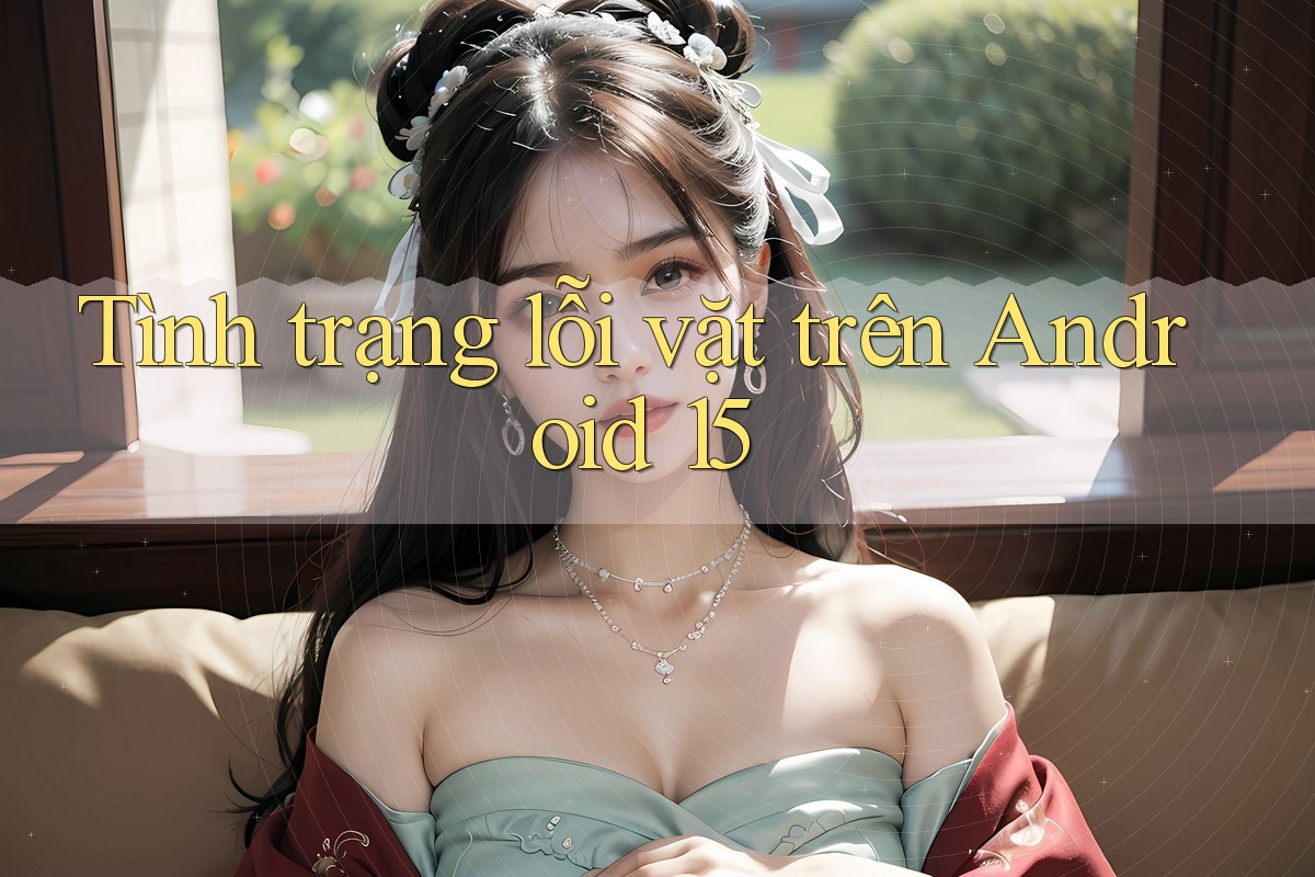 Tình trạng lỗi vặt trên Android 15 Tình trạng lỗi vặt trên Android 15