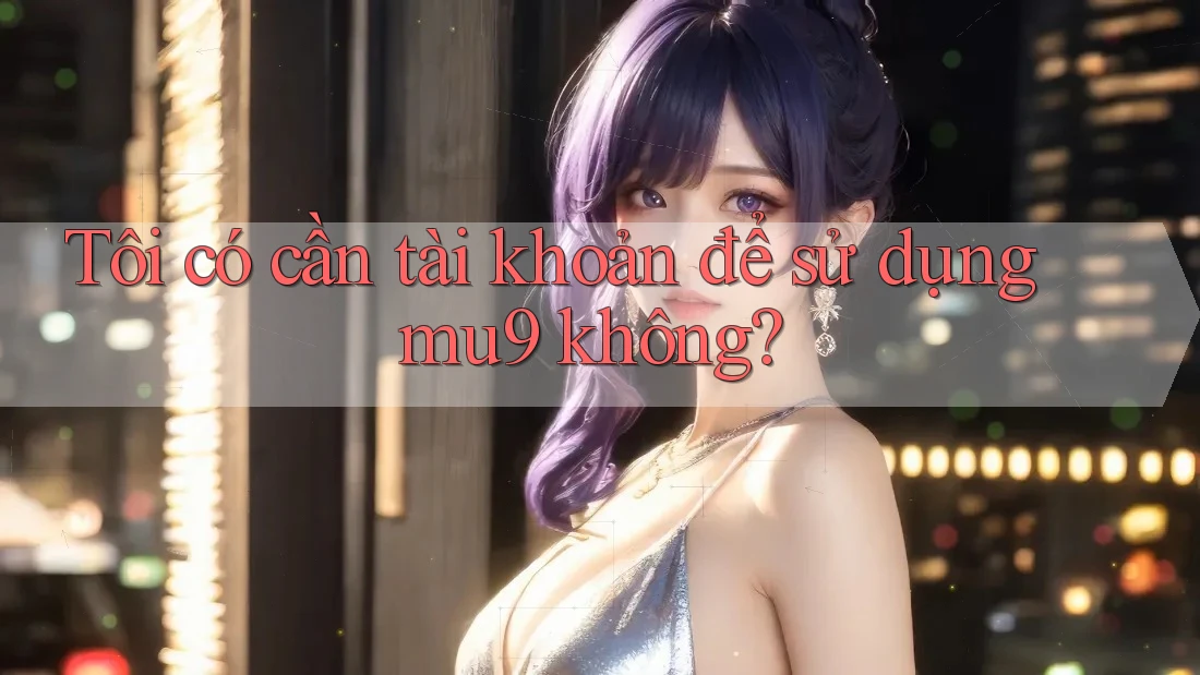 Tôi có cần tài khoản để sử dụng mu9 không? Tôi có cần tài khoản để sử dụng mu9 không?
