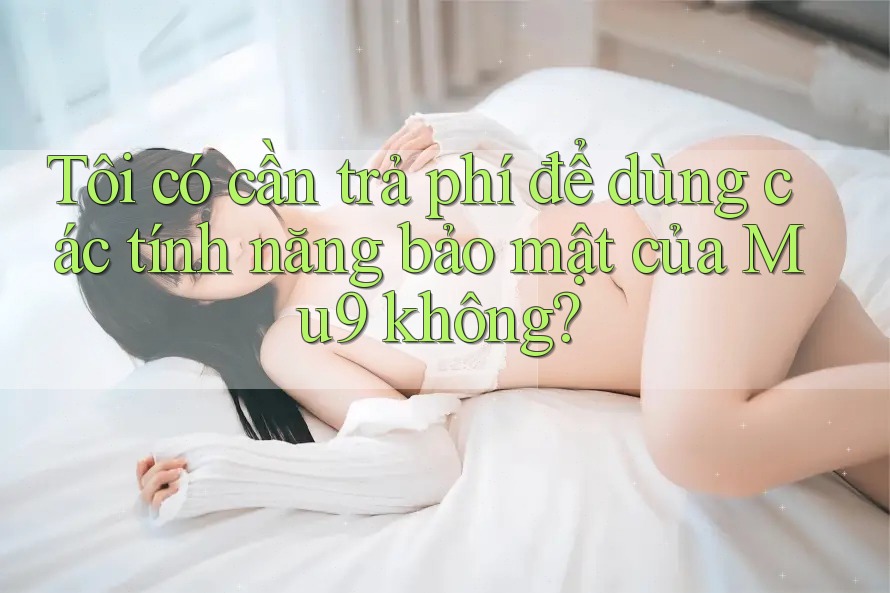 Tôi có cần trả phí để dùng các tính năng bảo mật của Mu9 không? Tôi có cần trả phí để dùng các tính năng bảo mật của Mu9 không?