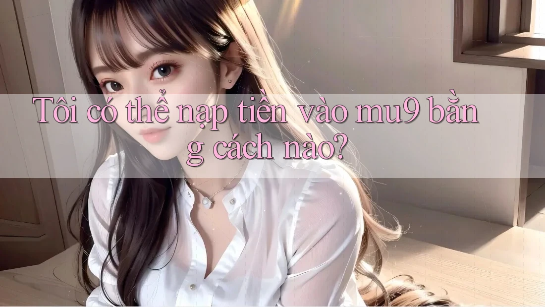 Tôi có thể nạp tiền vào mu9 bằng cách nào? Tôi có thể nạp tiền vào mu9 bằng cách nào?