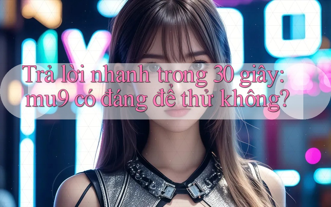 Trả lời nhanh trong 30 giây: mu9 có đáng để thử không?