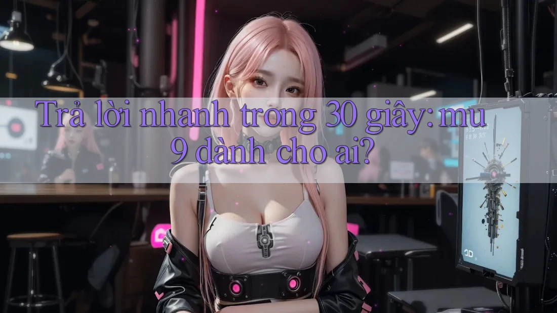 Trả lời nhanh trong 30 giây: mu9 dành cho ai? Trả lời nhanh trong 30 giây: mu9 dành cho ai?