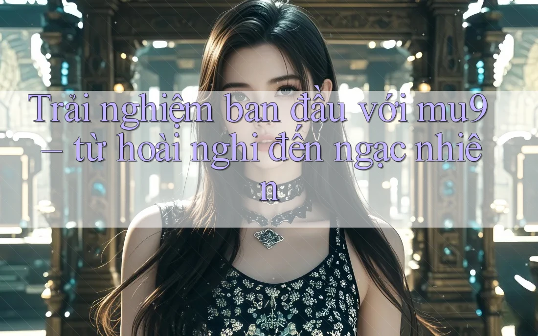 Trải nghiệm ban đầu với mu9 – từ hoài nghi đến ngạc nhiên Trải nghiệm ban đầu với mu9 – từ hoài nghi đến ngạc nhiên