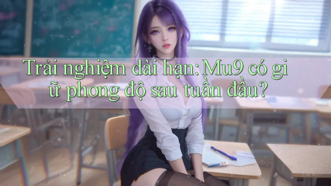 Trải nghiệm dài hạn: Mu9 có giữ phong độ sau tuần đầu? Trải nghiệm dài hạn: Mu9 có giữ phong độ sau tuần đầu?