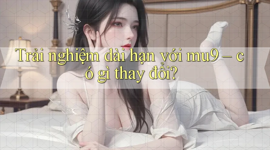 Trải nghiệm dài hạn với mu9 – có gì thay đổi? Trải nghiệm dài hạn với mu9 – có gì thay đổi?