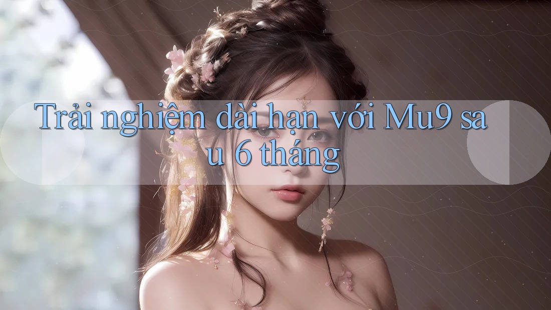 Trải nghiệm dài hạn với Mu9 sau 6 tháng