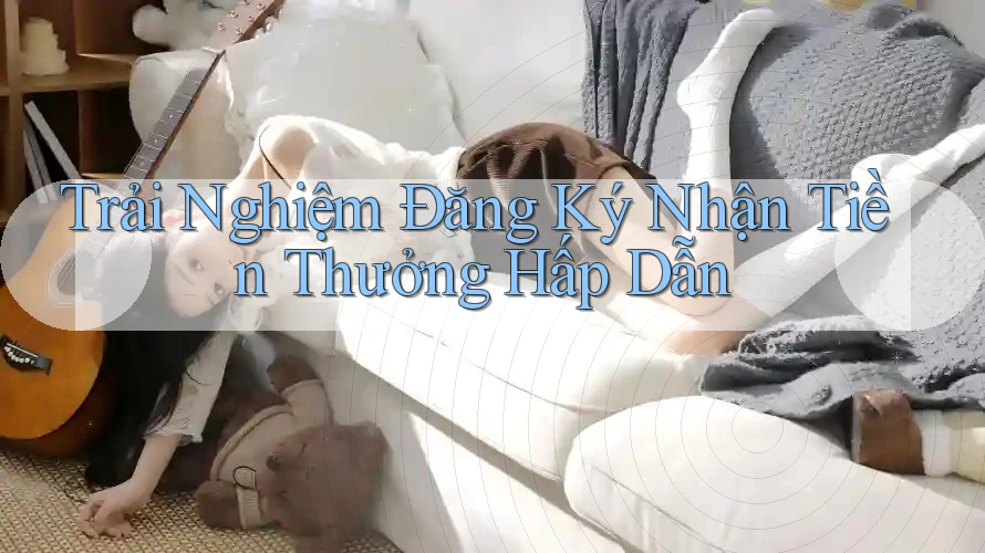 Trải Nghiệm Đăng Ký Nhận Tiền Thưởng Hấp Dẫn Trải Nghiệm Đăng Ký Nhận Tiền Thưởng Hấp Dẫn