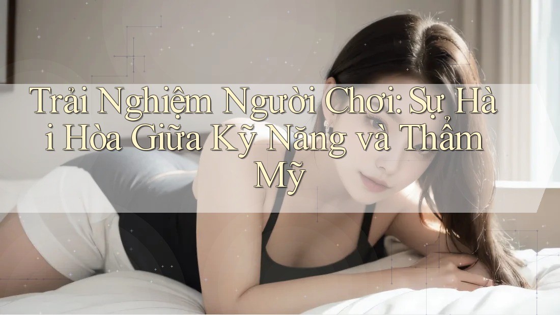 Trải Nghiệm Người Chơi: Sự Hài Hòa Giữa Kỹ Năng và Thẩm Mỹ Trải Nghiệm Người Chơi: Sự Hài Hòa Giữa Kỹ Năng và Thẩm Mỹ