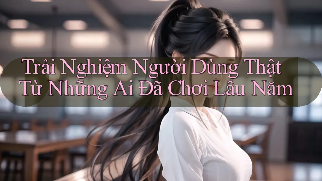 Trải Nghiệm Người Dùng Thật Từ Những Ai Đã Chơi Lâu Năm Trải Nghiệm Người Dùng Thật Từ Những Ai Đã Chơi Lâu Năm