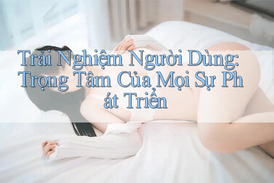 Trải Nghiệm Người Dùng: Trọng Tâm Của Mọi Sự Phát Triển Trải Nghiệm Người Dùng: Trọng Tâm Của Mọi Sự Phát Triển