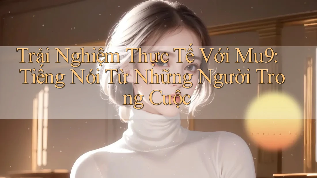 Trải Nghiệm Thực Tế Với Mu9: Tiếng Nói Từ Những Người Trong Cuộc Trải Nghiệm Thực Tế Với Mu9: Tiếng Nói Từ Những Người Trong Cuộc