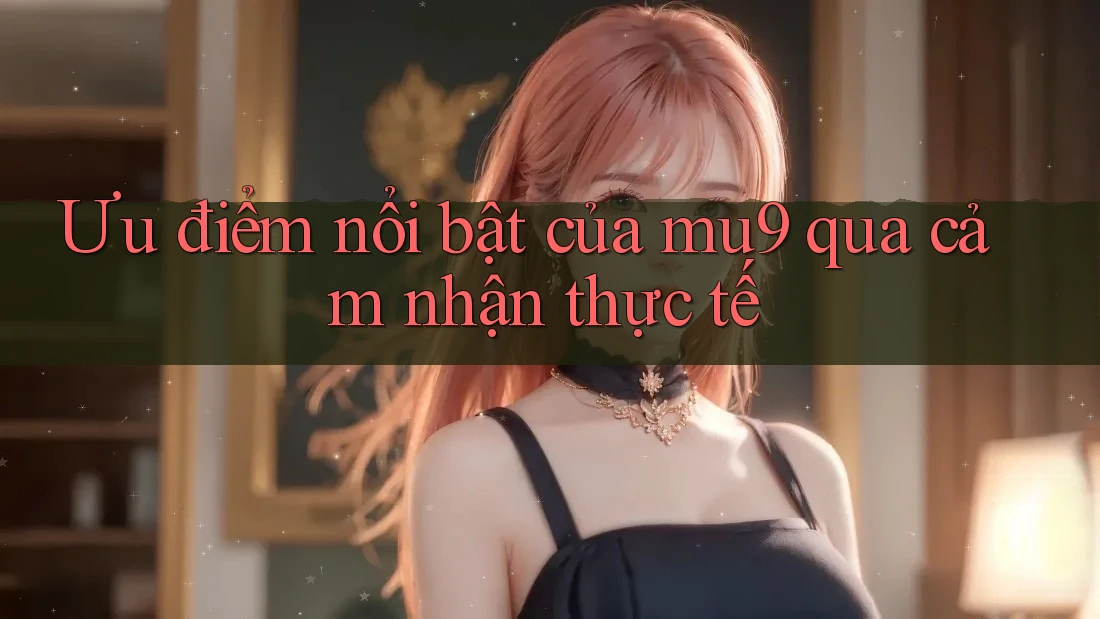 Ưu điểm nổi bật của mu9 qua cảm nhận thực tế