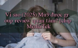 Vì sao (2025) Mu9 được group review quan tâm chip MediaTek